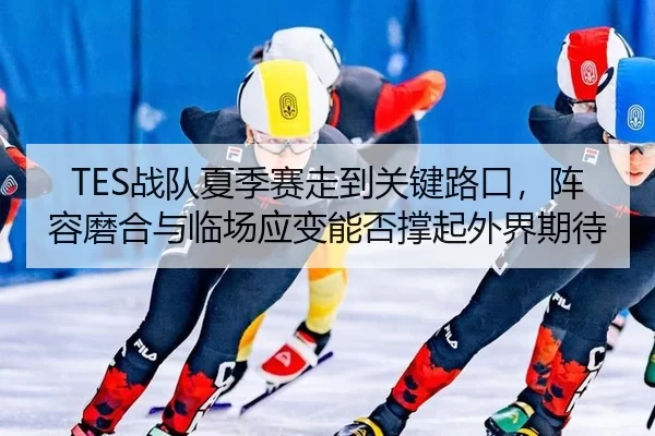 TES战队夏季赛走到关键路口，阵容磨合与临场应变能否撑起外界期待